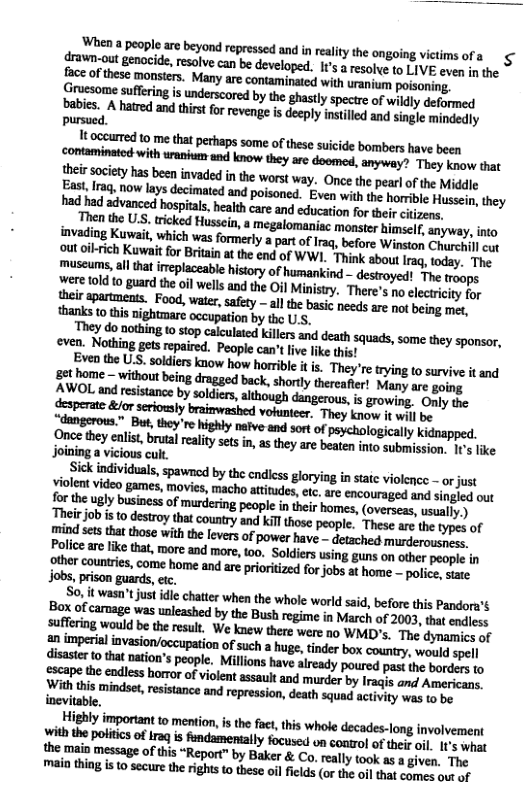 hen  people arebeyond repressed and n ealitythe ongoing victims of a fraun-out genacide, resolve can be developed. I’ a resolee (o LIVE eve s the face of these monsiers. Many are contaminated with uragiens poisoning. Gruesome sufering is underscore by the ghastly spectre of wildly deformed pabies. A hatred and thirst for revenge s decply instilled an singe mindedly pursued.  Mt occurted 1o me that perhaps some o these suicide bombers have been cotaminatod withurain s know they arc doomed, anyway? They know that  So. it wasn’tjust idle chatter when the whole worl said, before this Pandora’s Box of carnage was uneahed by the Bush regime n Miarch of 2003, thet s Safring would be the resut. We knew there were no WMID’s. The dymamics of amberil invasion/occuption ofsuch a huge,tinder box country, wouldspel disaster {0 that nation’s pople. Millons have alrady poured pas e port e yrape the endless horror of violent assault and murder by Iraqs and Amerjeon. i this mindser, resstance and represson, death squad activity wao vy pe  the main message ofthis “Report” by Baker & Co, ealy took as a iven. The mai thing s o secure th rights 1 these ol filds (or the of that cames out of 